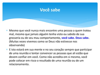 Você sabe

 Mesmo que você nunca mais encontre uma pessoa a quem tratou
mal, mesmo que jamais alguém tenha visto ou sabido de sua
grosseria ou de seu mau comportamento, você sabe. Deus sabe.
(Muitas vezes vivemos como se Deus não estivesse nos
observando)
 E isto estará em sua mente e no seu coração sempre que participar
de uma reunião e tentar convencer as pessoas que ali estão que
devem confiar em você. Como não acredita em si mesmo, você
pode colocar em risco o resultado de uma reunião ou de um
relacionamento.

 