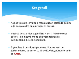 Ser gentil

 Não se trata de ser falso e manipulador, correndo de um
lado para o outro para agradar os outros.
 Trata-se de valorizar a gentileza – em si mesmo e nos
outros – do mesmo modo que você respeita a
inteligência, a beleza e o talento.
 A gentileza é uma força poderosa. Porque vem de
gestos nobres, de cortesia, de delicadeza, portanto, vem
do Amor.

 