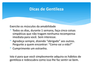 Dicas de Gentileza

Exercite os músculos da amabilidade
* Todos os dias, durante 1 semana, faça cinco coisas
simpáticas que não tragam nenhuma recompensa
imediata para você. Sem interesse.
* Agradeça sempre, dizendo “obrigado” aos outros.
Pergunte a quem encontrar: “Como vai a vida?”
* Cumprimente um estranho.
Isto é para que você simplesmente adquira os hábitos de
gentileza e redescubra como isso lhe faz sentir-se bem.

 