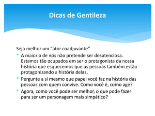 Dicas de Gentileza

Seja melhor um “ator coadjuvante”
* A maioria de nós não pretende ser desatenciosa.
Estamos tão ocupados em ser o protagonista da nossa
história que esquecemos que as pessoas também estão
protagonizando a história delas.
* Pergunte a si mesmo que papel você faz na história das
pessoas com quem convive. Como você é, como age?
* Agora, como você pode ser melhor, o que pode fazer
para ser um personagem mais simpático?

 