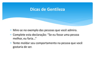 Dicas de Gentileza

 Mire-se no exemplo das pessoas que você admira.
 Complete esta declaração: “Se eu fosse uma pessoa
melhor, eu faria...”
 Tente moldar seu comportamento na pessoa que você
gostaria de ser.

 