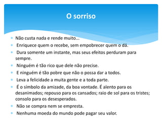 O sorriso
 Não custa nada e rende muito...
 Enriquece quem o recebe, sem empobrecer quem o dá.
 Dura somente um instante, mas seus efeitos perduram para
sempre.
 Ninguém é tão rico que dele não precise.
 E ninguém é tão pobre que não o possa dar a todos.
 Leva a felicidade a muita gente e a toda parte.
 É o símbolo da amizade, da boa vontade. É alento para os
desanimados; repouso para os cansados; raio de sol para os tristes;
consolo para os desesperados.
 Não se compra nem se empresta.
 Nenhuma moeda do mundo pode pagar seu valor.

 