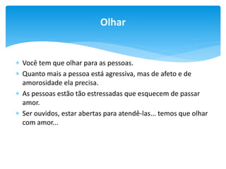 Olhar

 Você tem que olhar para as pessoas.
 Quanto mais a pessoa está agressiva, mas de afeto e de
amorosidade ela precisa.
 As pessoas estão tão estressadas que esquecem de passar
amor.
 Ser ouvidos, estar abertas para atendê-las... temos que olhar
com amor...

 