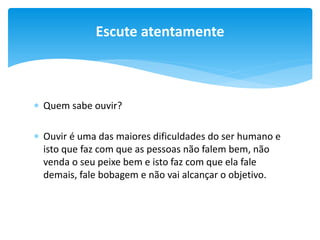 Escute atentamente

 Quem sabe ouvir?
 Ouvir é uma das maiores dificuldades do ser humano e
isto que faz com que as pessoas não falem bem, não
venda o seu peixe bem e isto faz com que ela fale
demais, fale bobagem e não vai alcançar o objetivo.

 