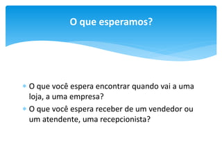 O que esperamos?

 O que você espera encontrar quando vai a uma
loja, a uma empresa?
 O que você espera receber de um vendedor ou
um atendente, uma recepcionista?

 