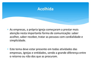 Acolhida

 As empresas, a própria Igreja começaram a prestar mais
atenção nesta importante forma de comunicação: saber
acolher, saber receber, tratar as pessoas com cordialidade e
simplicidade.
 Este tema deve estar presente em todas atividades das
empresas, Igrejas e entidades, sendo a grande diferença entre
o retorno ou não dos que as procuram.

 