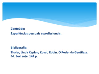 Conteúdo:
Experiências pessoais e profissionais.

Bibliografia:
Thaler, Linda Kaplan; Koval, Robin. O Poder da Gentileza.
Ed. Sextante. 144 p.

 