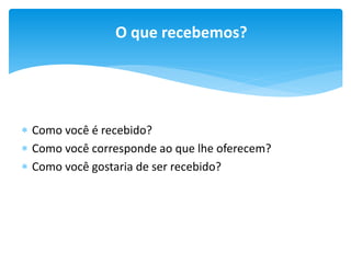 O que recebemos?

 Como você é recebido?
 Como você corresponde ao que lhe oferecem?
 Como você gostaria de ser recebido?

 