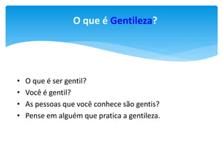 O que é Gentileza?

•
•
•
•

O que é ser gentil?
Você é gentil?
As pessoas que você conhece são gentis?
Pense em alguém que pratica a gentileza.

 