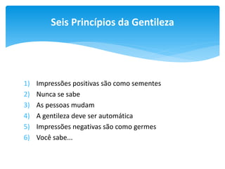Seis Princípios da Gentileza

1)
2)
3)
4)
5)
6)

Impressões positivas são como sementes
Nunca se sabe
As pessoas mudam
A gentileza deve ser automática
Impressões negativas são como germes
Você sabe...

 