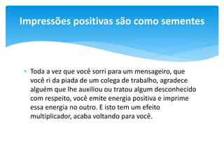 Impressões positivas são como sementes

 Toda a vez que você sorri para um mensageiro, que
você ri da piada de um colega de trabalho, agradece
alguém que lhe auxiliou ou tratou algum desconhecido
com respeito, você emite energia positiva e imprime
essa energia no outro. E isto tem um efeito
multiplicador, acaba voltando para você.

 
