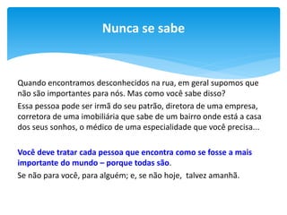 Nunca se sabe

Quando encontramos desconhecidos na rua, em geral supomos que
não são importantes para nós. Mas como você sabe disso?
Essa pessoa pode ser irmã do seu patrão, diretora de uma empresa,
corretora de uma imobiliária que sabe de um bairro onde está a casa
dos seus sonhos, o médico de uma especialidade que você precisa...
Você deve tratar cada pessoa que encontra como se fosse a mais
importante do mundo – porque todas são.
Se não para você, para alguém; e, se não hoje, talvez amanhã.

 