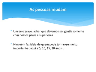 As pessoas mudam

* Um erro grave: achar que devemos ser gentis somente
com nossos pares e superiores
* Ninguém faz ideia de quem pode tornar-se muito
importante daqui a 5, 10, 15, 20 anos...

 