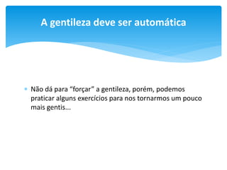 A gentileza deve ser automática

 Não dá para “forçar” a gentileza, porém, podemos
praticar alguns exercícios para nos tornarmos um pouco
mais gentis...

 