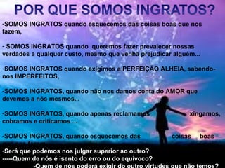 -SOMOS INGRATOS quando esquecemos das coisas boas que nos
fazem,
- SOMOS INGRATOS quando queremos fazer prevalecer nossas
verdades a qualquer custo, mesmo que venha prejudicar alguém...
-SOMOS INGRATOS quando exigimos a PERFEIÇÃO ALHEIA, sabendo-
nos IMPERFEITOS,
-SOMOS INGRATOS, quando não nos damos conta do AMOR que
devemos a nós mesmos...
-SOMOS INGRATOS, quando apenas reclamamos xingamos,
cobramos e criticamos ...
-SOMOS INGRATOS, quando esquecemos das coisas boas
que nos fazem....
-Será que podemos nos julgar superior ao outro?
-----Quem de nós é isento do erro ou do equívoco?
 