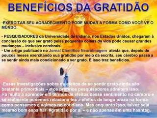 -EXERCITAR SEU AGRADECIMENTO PODE MUDAR A FORMA COMO VOCÊ VÊ O
MUNDO.
- PESQUISADORES da Universidade de Indiana, nos Estados Unidos, chegaram à
conclusão de que ser grato pelas pequenas coisas da vida pode causar grandes
mudanças – inclusive cerebrais.
- Um artigo publicado no Jornal Científico Neuroimagem atesta que, depois de
poucos meses exercitando sua gratidão por meio da escrita, seu cérebro passa a
se sentir ainda mais condicionado a ser grato. E isso traz benefícios.
-Essas investigações sobre os efeitos de se sentir grato ainda são
bastante primordiais – e os próprios pesquisadores admitem isso.
Há muito a aprender em termos de efeitos desse sentimento no cérebro e
se realmente podemos relaciona-los a efeitos de longo prazo na forma
como pensamos e agimos no cotidiano. Mas enquanto isso, talvez seja
mesmo bom espalhar #gratidão por aí – e não apenas em uma hashtag.
 