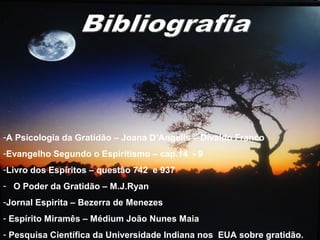 -A Psicologia da Gratidão – Joana D’Angelis – Divaldo Franco
-Evangelho Segundo o Espiritismo – cap.14 - 9
-Livro dos Espíritos – questão 742 e 937
- O Poder da Gratidão – M.J.Ryan
-Jornal Espirita – Bezerra de Menezes
- Espírito Miramês – Médium João Nunes Maia
- Pesquisa Científica da Universidade Indiana nos EUA sobre gratidão.
 
