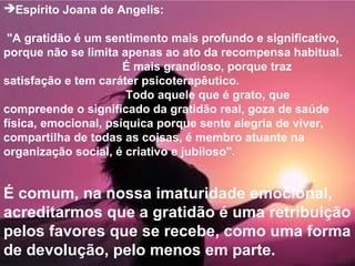 Espírito Joana de Angelis:
"A gratidão é um sentimento mais profundo e significativo,
porque não se limita apenas ao ato da recompensa habitual.
É mais grandioso, porque traz
satisfação e tem caráter psicoterapêutico.
Todo aquele que é grato, que
compreende o significado da gratidão real, goza de saúde
física, emocional, psíquica porque sente alegria de viver,
compartilha de todas as coisas, é membro atuante na
organização social, é criativo e jubiloso".
É comum, na nossa imaturidade emocional,
acreditarmos que a gratidão é uma retribuição
pelos favores que se recebe, como uma forma
de devolução, pelo menos em parte.
 