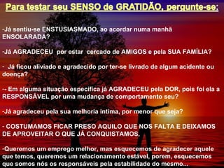 -Já sentiu-se ENSTUSIASMADO, ao acordar numa manhã
ENSOLARADA?
-Já AGRADECEU por estar cercado de AMIGOS e pela SUA FAMÍLIA?
- Já ficou aliviado e agradecido por ter-se livrado de algum acidente ou
doença?
-- Em alguma situação específica já AGRADECEU pela DOR, pois foi ela a
RESPONSÁVEL por uma mudança de comportamento seu?
-Já agradeceu pela sua melhoria intima, por menor que seja?
- COSTUMAMOS FICAR PRESO AQUILO QUE NOS FALTA E DEIXAMOS
DE APROVEITAR O QUE JÁ CONQUISTAMOS,
-Queremos um emprego melhor, mas esquecemos de agradecer aquele
que temos, queremos um relacionamento estável, porem, esquecemos
que somos nós os responsáveis pela estabilidade do mesmo...
 