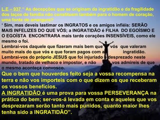 L.E – 937 “ As decepções que se originam da ingratidão e da fragilidade
dos laços de família não constituem também para o homem de coração,
uma fonte de amargura?
‘ Sim, mas deveis lastimar os INGRATOS e os amigos infiéis: SERÃO
MAIS INFELIZES DO QUE VÓS; a INGRATIDÃO é FILHA DO EGOÍSMO E
O EGOÍSTA ENCONTRARA mais tarde corações INSENSÍVEIS, como ele
mesmo o foi.
Lembrai-vos daquele que fizeram mais bem que vós, que valeram
muito mais do que vós e que foram pagos com a ingratidão.
Lembrai-vos do próprio JESUS que foi injuriado e desprezado neste
mundo, tratado de velhaco e impostor, e não vos admireis de que
o mesmo aconteça convosco.
Que o bem que houverdes feito seja a vossa recompensa na
terra e não vos importeis com o que dizem os que receberam
os vossos benefícios.
A INGRATIDÃO é uma prova para vossa PERSEVERANÇA na
prática do bem; ser-vos-á levada em conta e aqueles que vos
desprezaram serão tanto mais punidos, quanto maior lhes
tenha sido a INGRATIDÃO”.
 