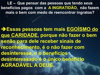 LE – Que pensar das pessoas que tendo seus
benefícios pagos com a A INGRATIDÃO, não fazem
mais o bem com medo de reencontrar ingratos?
Essas pessoas tem mais EGOÍSMO do
que CARIDADE, porque não fazer o bem
senão para dele receber sinais de
reconhecimento, é o não fazer com
desinteresse, e o benefícios
desinteressado é o único benefício
AGRADÁVEL A DEUS.
 