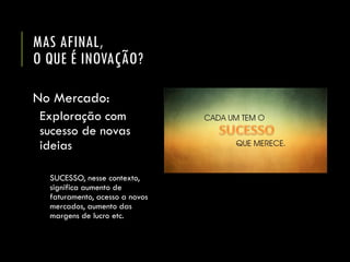 MAS AFINAL, O QUE É INOVAÇÃO? 
No Mercado: 
Exploração com sucesso de novas ideias 
SUCESSO, nesse contexto, significa aumento de faturamento, acesso a novos mercados, aumento das margens de lucro etc.  