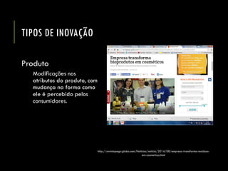 TIPOS DE INOVAÇÃO 
Produto 
Modificações nos atributos do produto, com mudança na forma como ele é percebido pelos consumidores. 
http://revistapegn.globo.com/Noticias/noticia/2014/08/empresa-transforma-residuos- em-cosmeticos.html  