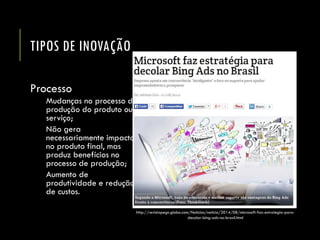 TIPOS DE INOVAÇÃO 
Processo 
Mudanças no processo de produção do produto ou serviço; 
Não gera necessariamente impacto no produto final, mas produz benefícios no processo de produção; 
Aumento de produtividade e redução de custos. 
http://revistapegn.globo.com/Noticias/noticia/2014/08/microsoft-faz-estrategia-para- decolar-bing-ads-no-brasil.html  