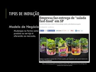 TIPOS DE INOVAÇÃO 
Modelo de Negócio 
Mudanças na forma como o produto ou serviço é oferecido ao mercado. 
http://revistapegn.globo.com/Noticias/noticia/2014/08/empresa-faz-entrega-de- salada-fast-food-em-sp.html  
