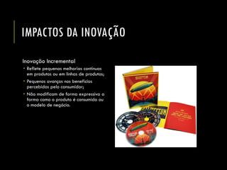 IMPACTOS DA INOVAÇÃO 
Inovação Incremental 
Reflete pequenas melhorias contínuas em produtos ou em linhas de produtos; 
Pequenos avanços nos benefícios percebidos pelo consumidor; 
Não modificam de forma expressiva a forma como o produto é consumido ou o modelo de negócio.  