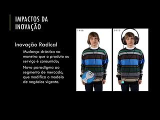 IMPACTOS DA INOVAÇÃO 
Inovação Radical 
Mudança drástica na maneira que o produto ou serviço é consumido; 
Novo paradigma ao segmento de mercado, que modifica o modelo de negócios vigente.  