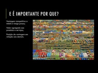 E É IMPORTANTE POR QUE? 
Vantagem competitiva a médio e longo prazo; 
Valor agregado aos produtos e serviços; 
Posição de vantagem em relação aos demais.  