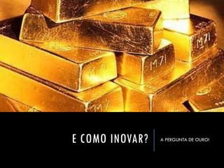 E COMO INOVAR? 
A PERGUNTA DE OURO! 