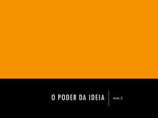 O PODER DA IDEIA 
Aula 3  
