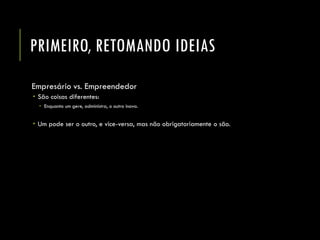 PRIMEIRO, RETOMANDO IDEIAS 
Empresário vs. Empreendedor 
São coisas diferentes: 
Enquanto um gere, administra, o outro inova. 
Um pode ser o outro, e vice-versa, mas não obrigatoriamente o são.  