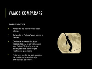 VAMOS COMPARAR? 
EMPREENDEDOR 
•Acredita no poder das boas ideias 
•Defende a “ideia” com unhas e dentes 
•Conhece o mercado, suas necessidades, e acredita que sua “ideia” irá oferecer a essas pessoas aquilo que realmente precisam 
•Não tem medo de ser ousado, de quebrar barreiras de extrapolar os limites  