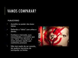 VAMOS COMPARAR? 
PUBLICITÁRIO 
•Acredita no poder das boas ideias 
•Defende a “ideia” com unhas e dentes 
•Conhece o mercado, suas necessidades, e acredita que sua “ideia” irá oferecer a essas pessoas aquilo que realmente precisam 
•Não tem medo de ser ousado, de quebrar barreiras de extrapolar os limites  