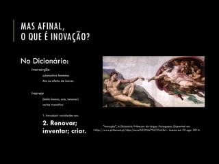 MAS AFINAL, O QUE É INOVAÇÃO? 
No Dicionário: 
i·no·va·ção 
substantivo feminino 
Ato ou efeito de inovar. 
i·no·var 
(latim innovo, are, renovar) 
verbo transitivo 
1. Introduzir novidades em. 
2. Renovar; inventar; criar. 
"inovação", in Dicionário Priberamda Língua Portuguesa. Disponível em <http://www.priberam.pt/dlpo/inova%C3%A7%C3%A3o>. Acesso em 22 ago. 2014.  