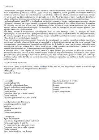 CONCEITOS
Existem muitas concepções de ideologia, a mais corrente é a da ciência das ideias, muitas vezes associada a doutrinas ou
mitos, a movimentos políticos ou culturais. A princípio, o mais importante é saber que nada, absolutamente nada neste
mundo que tenha sido criado por seres humanos é vazio de ideias. Tudo o que falamos, pensamos e fazemos está marcado
por um conjunto de ideias produzidas ou não por cada um de nós. Ainda que sejamos meros reprodutores de reflexões
alheias, ainda aí, no âmbito do senso comum, está presente um conjunto de pensamentos que tomamos por verdades.
Nas lutas políticas do século XIX o significado de ideologia era pejorativo, liberais e radicais acusavam um ao outro de
“ideólogos”, afirmando que o outro escondia objetivos sectários disfarçando-os de bem público. O que ficou desse debate
foi a herança marxista, que afirmava que as ideologias refletiam os interesses das classes dominantes com um único
objetivo, manter a dominação e os privilégios. Na atualidade, o centro das atenções não está mais no que a pessoa diz, mas
o porquê ela diz, isso é o que interessa.
Karl Marx, filósofo e revolucionário alemãoSegundo Marx, no livro Ideologia Alemã, “a produção das ideias,
representações, da consciência está a princípio diretamente entrelaçada com a atividade material e o intercâmbio material
dos homens, linguagem da vida real. O representar, o pensar, o intercâmbio espiritual dos homens aparece aqui ainda como
efluxo direto do seu comportamento material”.
O que indivíduo pensa e as coisas nas quais ele acredita são marcados pela sua condição material de produção e existência,
ou seja, pela realidade, pela experiência material na qual ele vive. Essa vivência marcará seu olhar sobre o mundo. Uma
pessoa que nasce e é criada em uma comunidade no subúrbio do Rio de Janeiro terá uma visão de mundo muito diferente de
outra que nasça e cresça na Zona Sul da cidade, simplesmente, porque a maneira como desfrutam a experiência de viver
acontece em realidades sociais, econômicas e culturais completamente diversas.
A ideologia, então, é um conjunto de valores, crenças e ações culturais que justificam ou procuram modificar um
determinado status quo, servindo de base para movimentos sociais que desejam a manutenção ou a mudança, como aqueles
que defendem a causa ecológica, homossexual, feminista, etc. Num sentido amplo, podemos afirmar que a ideologia
justifica e explica estilos de vida, por isso está presente na cultura das sociedades, seja na ideia de família ou mesmo no
âmbito religioso.
"EUQUERO UMAPRAVIVER"
Nos anos 80 Cazuza e Frejat fizeram a música Ideologia. Vale a pena dar uma pesquisada na internet e assistir ao clipe
original. Segue a letra dessa obra prima do rock brasileiro:
IDEOLOGIA
Cazuza/Roberto Frejat
Meu partido
É um coração partido
E as ilusões estão todas perdidas
Os meus sonhos foram todos vendidos
Tão barato que eu nem acredito
Eu nem acredito
Que aquele garoto que ia mudar o mundo
(Mudar o mundo)
Frequenta agora as festas do "Grand Monde"
Meus heróis morreram de overdose
Meus inimigos estão no poder
Ideologia
Eu quero uma pra viver
Ideologia
Eu quero uma pra viver
O meu prazer
Agora é risco de vida
Meu sex and drugs não tem nenhum rock 'n' roll
Eu vou pagar a conta do analista
Pra nunca mais ter que saber quem eu sou
Pois aquele garoto que ia mudar o mundo
(Mudar o mundo)
Agora assiste a tudo em cima do muro
Meus heróis morreram de overdose
Meus inimigos estão no poder
Ideologia
Eu quero uma pra viver
Ideologia
Eu quero uma pra viver
 