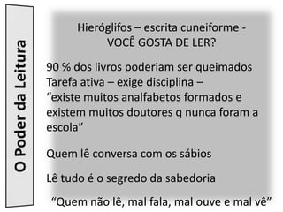 Hieróglifos – escrita cuneiforme -
          VOCÊ GOSTA DE LER?
90 % dos livros poderiam ser queimados
Tarefa ativa – exige disciplina –
“existe muitos analfabetos formados e
existem muitos doutores q nunca foram a
escola”

Quem lê conversa com os sábios
Lê tudo é o segredo da sabedoria
“Quem não lê, mal fala, mal ouve e mal vê”
 