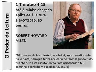 1 Timóteo 4:13
Até à minha chegada,
aplica-te à leitura,
à exortação, ao
ensino.

ROBERT HOWARD
ALLEN


“Não cesses de falar deste Livro da Lei; antes, medita nele
dia e noite, para que tenhas cuidado de fazer segundo tudo
quanto nele está escrito; então, farás prosperar o teu
caminho e serás bem-sucedido”. (Jos.1:8)
 