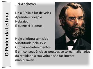 J N Andrews

Lia a Bíblia à luz de velas
Aprendeu Grego e
Hebraico
E outros 4 idiomas


Hoje a leitura tem sido
Substituída pela TV e
Outros entretenimentos
E em consequência as pessoas se tornam alienadas
da realidade à sua volta e são facilmente
manipuláveis.
 