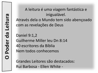 A leitura é uma viagem fantástica e
                  inigualável.
Através dela o Mundo tem sido abençoado
com as revelações de Deus

Daniel 9:1,2
Guilherme Miller leu Dn 8:14
40 escritores da Bíblia
Nem todos conhecemos

Grandes Leitores são destacados:
Rui Barbosa - Ellen White -
 