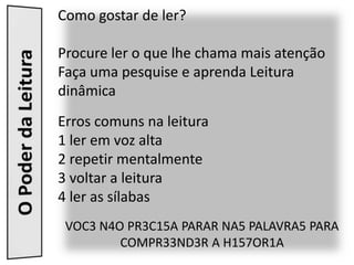 Como gostar de ler?

Procure ler o que lhe chama mais atenção
Faça uma pesquise e aprenda Leitura
dinâmica
Erros comuns na leitura
1 ler em voz alta
2 repetir mentalmente
3 voltar a leitura
4 ler as sílabas
 VOC3 N4O PR3C15A PARAR NA5 PALAVRA5 PARA
         COMPR33ND3R A H157OR1A
 