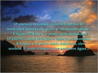 O escravo retornou com belo prato. O mercador removeu o pano e  assustado disse:  - Língua ?!! Este é o prato mais delicioso? O escravo, sem levantar a cabeça, respondeu: - A língua é o prato mais delicioso, sim senhor. É com a língua que pedimos água... 