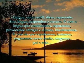 - Língua, outra vez?!!, disse, espantado. - Sim, língua, respondeu o escravo. É com a língua que condenamos, separamos, provocamos intrigas e ciúmes, blasfemamos.  É com ela que expulsamos, isolamos, enganamos nosso irmão, xingamos pai e mãe... 