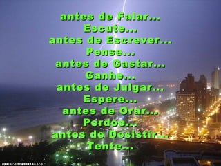 antes de Falar...
                                   Escute...
                              antes de Escrever...
                                    Pense...
                               antes de Gastar...
                                    Ganhe...
                               antes de Julgar...
                                   Espere...
                                antes de Orar...
                                   Perdoe...
                              antes de Desistir...
                                    Tente...
pps: (.’.) trigons133 (.’.)
 