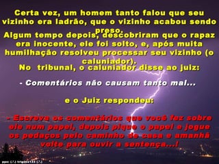 Certa vez, um homem tanto falou que seu
vizinho era ladrão, que o vizinho acabou sendo
                     preso.
Algum tempo depois, descobriram que o rapaz
   era inocente, ele foi solto, e, após muita
 humilhação resolveu processar seu vizinho (o
                  caluniador).
    No tribunal, o caluniador disse ao juiz:

           - Comentários não causam tanto mal...

                              e o Juiz respondeu:

   - Escreva os comentários que você fez sobre
    ele num papel, depois pique o papel e jogue
    os pedaços pelo caminho de casa e amanhã
          volte para ouvir a sentença...!

pps: (.’.) trigons133 (.’.)
 
