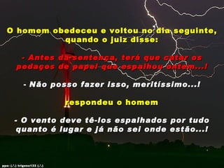 O homem obedeceu e voltou no dia seguinte,
             quando o juiz disse:

          - Antes da sentença, terá que catar os
         pedaços de papel que espalhou ontem...!

              - Não posso fazer isso, meritíssimo...!

                              respondeu o homem

        - O vento deve tê-los espalhados por tudo
         quanto é lugar e já não sei onde estão...!



pps: (.’.) trigons133 (.’.)
 