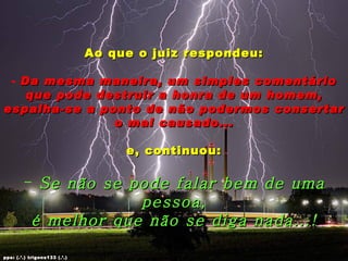 Ao que o juiz respondeu:

 - Da mesma maneira, um simples comentário
    que pode destruir a honra de um homem,
espalha-se a ponto de não podermos consertar
               o mal causado...

                                   e, continuou:

        - Se não se pode falar bem de uma
                     pessoa,
         é melhor que não se diga nada...!

pps: (.’.) trigons133 (.’.)
 
